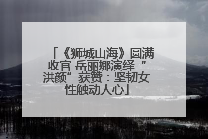 《狮城山海》圆满收官 岳丽娜演绎“洪颜”获赞：坚韧女性触动人心
