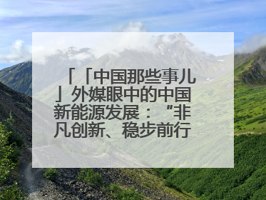 「中国那些事儿」外媒眼中的中国新能源发展：“非凡创新、稳步前行、需求侧强劲”