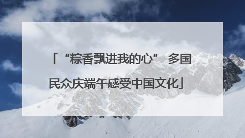 “粽香飘进我的心” 多国民众庆端午感受中国文化