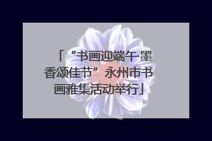 “书画迎端午·墨香颂佳节”永州市书画雅集活动举行