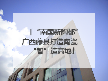 “南国新陶都”广西藤县打造陶瓷“智”造高地