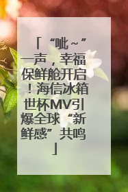 “呲～”一声，幸福保鲜舱开启！海信冰箱世杯MV引爆全球“新鲜感”共鸣