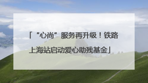 “心尚”服务再升级！铁路上海站启动爱心助残基金