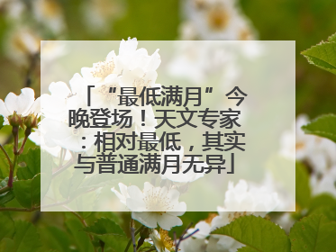 “最低满月”今晚登场！天文专家：相对最低，其实与普通满月无异