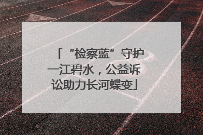“检察蓝”守护一江碧水，公益诉讼助力长河蝶变