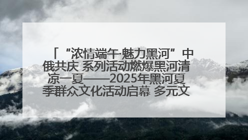 “浓情端午·魅力黑河”中俄共庆 系列活动燃爆黑河清凉一夏——2025年黑河夏季群众文化活动启幕 多元文化赋能边境文旅新高地