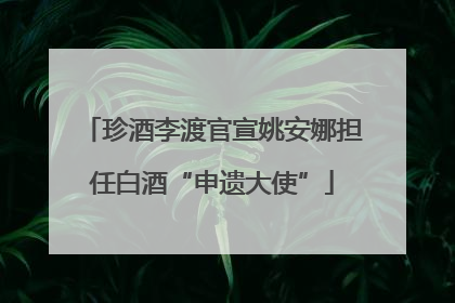 珍酒李渡官宣姚安娜担任白酒“申遗大使”