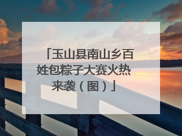 玉山县南山乡百姓包粽子大赛火热来袭（图）