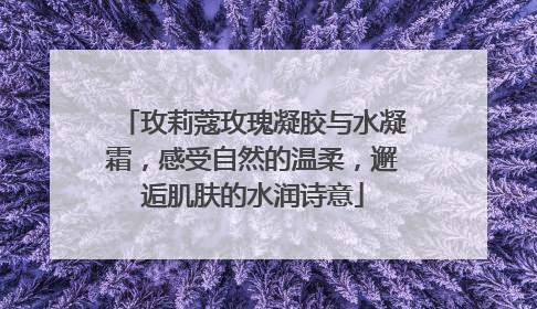 玫莉蔻玫瑰凝胶与水凝霜，感受自然的温柔，邂逅肌肤的水润诗意