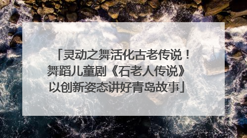 灵动之舞活化古老传说！舞蹈儿童剧《石老人传说》以创新姿态讲好青岛故事