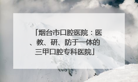 烟台市口腔医院：医、教、研、防于一体的三甲口腔专科医院