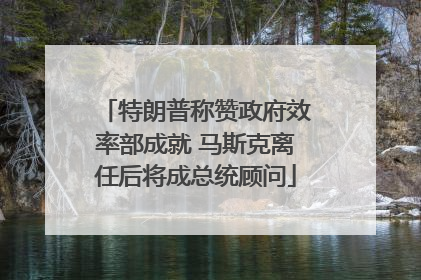 特朗普称赞政府效率部成就 马斯克离任后将成总统顾问