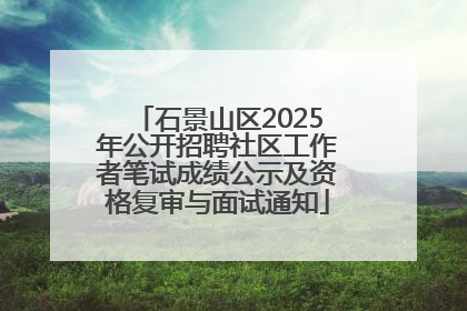 石景山区2025年公开招聘社区工作者笔试成绩公示及资格复审与面试通知