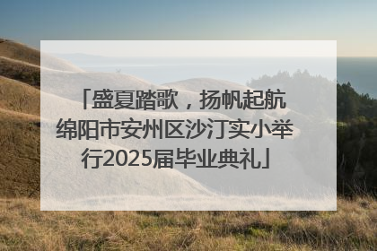 盛夏踏歌，扬帆起航 绵阳市安州区沙汀实小举行2025届毕业典礼