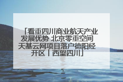 看重四川商业航天产业发展优势 北京零重空间天基云网项目落户德阳经开区丨西望四川