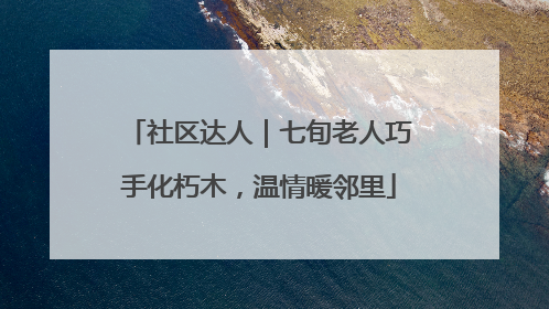 社区达人｜七旬老人巧手化朽木，温情暖邻里