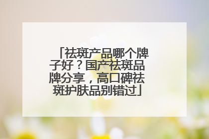 祛斑产品哪个牌子好？国产祛斑品牌分享，高口碑祛斑护肤品别错过