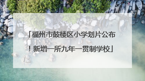 福州市鼓楼区小学划片公布！新增一所九年一贯制学校