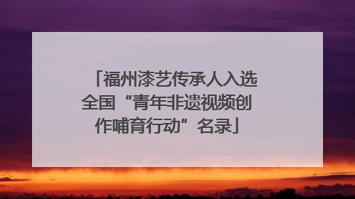 福州漆艺传承人入选全国“青年非遗视频创作哺育行动”名录