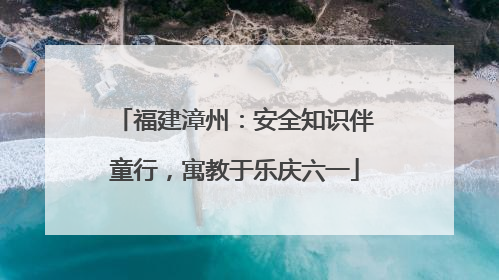 福建漳州：安全知识伴童行，寓教于乐庆六一