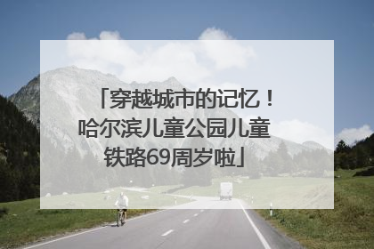 穿越城市的记忆！哈尔滨儿童公园儿童铁路69周岁啦