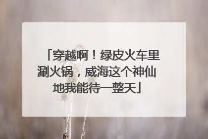 穿越啊！绿皮火车里涮火锅，威海这个神仙地我能待一整天