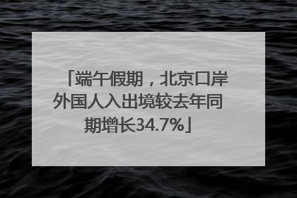 端午假期，北京口岸外国人入出境较去年同期增长34.7%