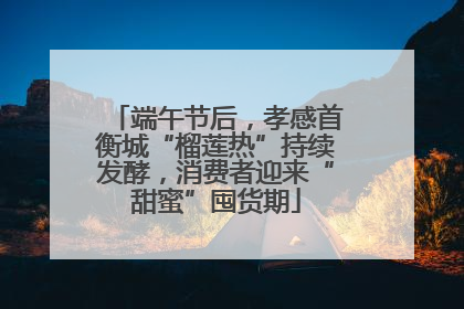 端午节后，孝感首衡城“榴莲热”持续发酵，消费者迎来“甜蜜”囤货期