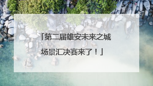 第二届雄安未来之城场景汇决赛来了！