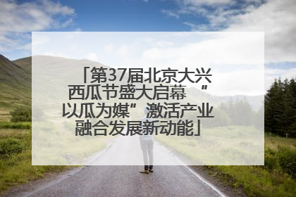 第37届北京大兴西瓜节盛大启幕 “以瓜为媒”激活产业融合发展新动能