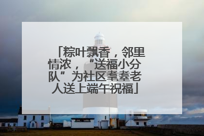 粽叶飘香，邻里情浓，“送福小分队”为社区耄耋老人送上端午祝福