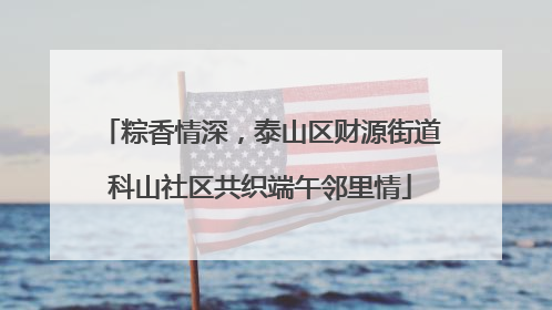 粽香情深，泰山区财源街道科山社区共织端午邻里情