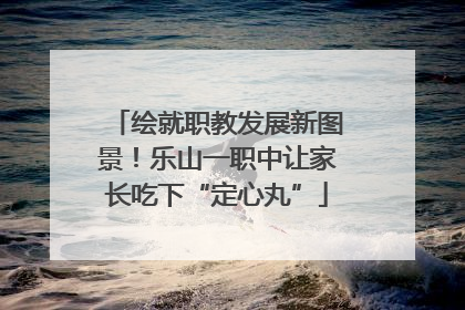 绘就职教发展新图景！乐山一职中让家长吃下“定心丸”