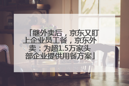 继外卖后，京东又盯上企业员工餐，京东外卖：为超1.5万家头部企业提供用餐方案