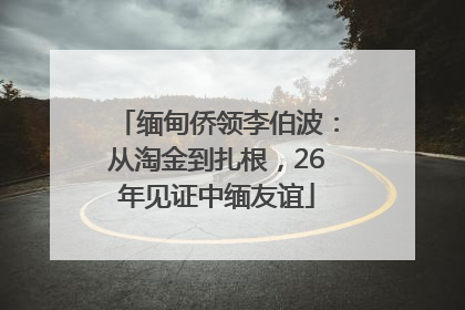 缅甸侨领李伯波：从淘金到扎根，26年见证中缅友谊