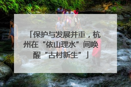 保护与发展并重，杭州在“依山理水”间唤醒“古村新生”
