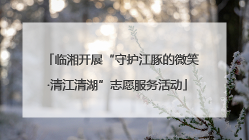 临湘开展“守护江豚的微笑·清江清湖”志愿服务活动