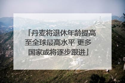 丹麦将退休年龄提高至全球最高水平 更多国家或将逐步跟进