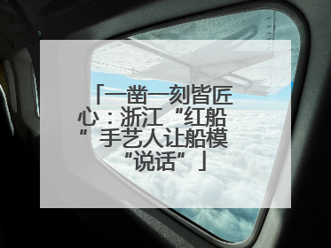 一凿一刻皆匠心：浙江“红船”手艺人让船模“说话”