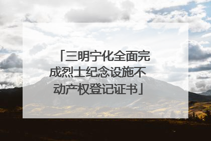 三明宁化全面完成烈士纪念设施不动产权登记证书