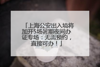 上海公安出入境将加开5场暑期夜间办证专场：无需预约，直接可办！