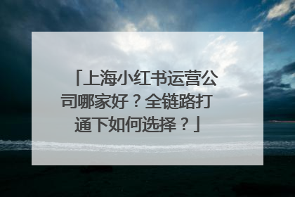 上海小红书运营公司哪家好？全链路打通下如何选择？