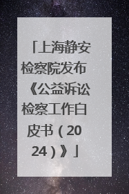 上海静安检察院发布《公益诉讼检察工作白皮书（2024）》
