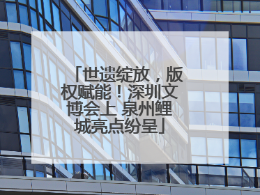 世遗绽放，版权赋能！深圳文博会上 泉州鲤城亮点纷呈