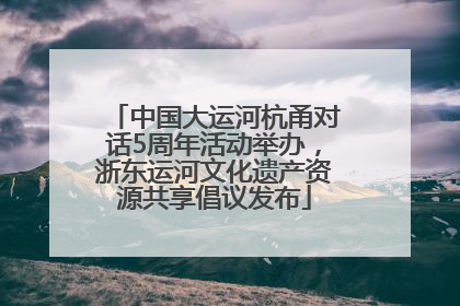 中国大运河杭甬对话5周年活动举办，浙东运河文化遗产资源共享倡议发布