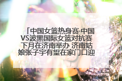中国女篮热身赛·中国VS波黑国际女篮对抗赛下月在济南举办 济南姑娘张子宇有望在家门口迎来国家队首秀