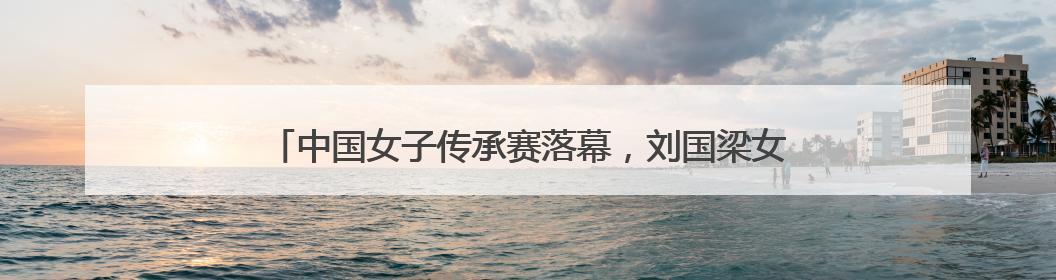 中国女子传承赛落幕，刘国梁女儿称“四川是一个幸运的地方”