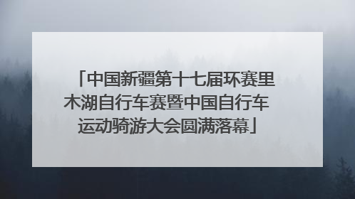 中国新疆第十七届环赛里木湖自行车赛暨中国自行车运动骑游大会圆满落幕