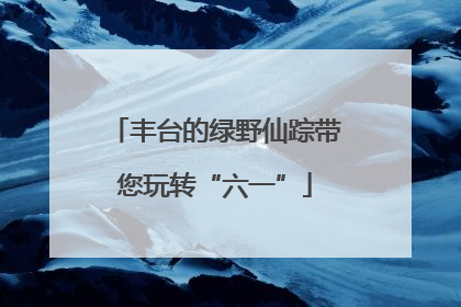 丰台的绿野仙踪带您玩转“六一”