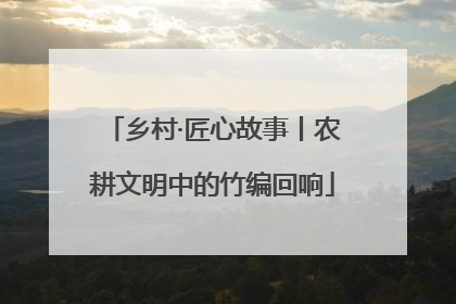 乡村·匠心故事丨农耕文明中的竹编回响